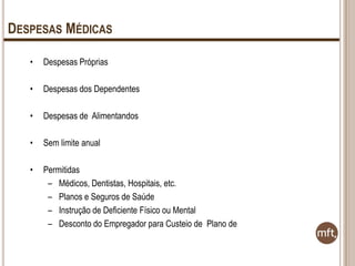 DESPESAS MÉDICAS
•

Despesas Próprias

•

Despesas dos Dependentes

•

Despesas de Alimentandos

•

Sem limite anual

•

Permitidas
– Médicos, Dentistas, Hospitais, etc.
– Planos e Seguros de Saúde
– Instrução de Deficiente Físico ou Mental
– Desconto do Empregador para Custeio de Plano de

 