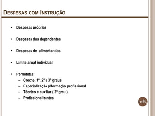 DESPESAS COM INSTRUÇÃO
•

Despesas próprias

•

Despesas dos dependentes

•

Despesas de alimentandos

•

Limite anual individual

•

Permitidas:
– Creche, 1º, 2º e 3º graus
– Especialização p/formação profissional
– Técnico e auxiliar ( 2º grau )
– Profissionalizantes

 