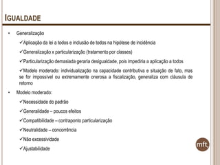 IGUALDADE
•

Generalização
Aplicação da lei a todos e inclusão de todos na hipótese de incidência
Generalização x particularização (tratamento por classes)
Particularização demasiada geraria desigualdade, pois impediria a aplicação a todos
Modelo moderado: individualização na capacidade contributiva e situação de fato, mas
se for impossível ou extremamente onerosa a fiscalização, generaliza com cláusula de
retorno

•

Modelo moderado:
Necessidade do padrão
Generalidade – poucos efeitos

Compatibilidade – contraponto particularização
Neutralidade – concorrência
Não excessividade
Ajustabilidade

 