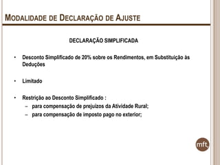 MODALIDADE DE DECLARAÇÃO DE AJUSTE
DECLARAÇÃO SIMPLIFICADA
•

Desconto Simplificado de 20% sobre os Rendimentos, em Substituição às
Deduções

•

Limitado

•

Restrição ao Desconto Simplificado :
– para compensação de prejuízos da Atividade Rural;
– para compensação de imposto pago no exterior;

 
