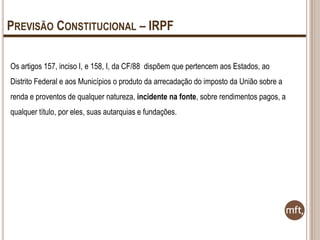 PREVISÃO CONSTITUCIONAL – IRPF
Os artigos 157, inciso I, e 158, I, da CF/88 dispõem que pertencem aos Estados, ao
Distrito Federal e aos Municípios o produto da arrecadação do imposto da União sobre a
renda e proventos de qualquer natureza, incidente na fonte, sobre rendimentos pagos, a
qualquer título, por eles, suas autarquias e fundações.

 