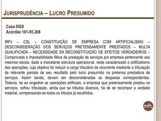 JURISPRUDÊNCIA – LUCRO PRESUMIDO
Caso DGS
Acórdão 101-95.208
IRPJ – CSL – CONSTITUIÇÃO DE EMPRESA COM ARTIFICIALISMO –
DESCONSIDERAÇÃO DOS SERVIÇOS PRETENSAMENTE PRESTADOS – MULTA
QUALIFICADA – NECESSIDADE DA RECONSTITUIÇÃO DE EFEITOS VERDADEIROS –
Comprovada a impossibilidade fática da prestação de serviços por empresa pertencente aos
mesmos sócios, dada a inexistente estrutura operacional, resta caracterizado o artificialismo
das operações, cujo objetivo foi reduzir a carga tributária da recorrente mediante a tributação
de relevante parcela de seu resultado pelo lucro presumido na pretensa prestadora de
serviços. Assim sendo, devem ser desconsideradas as despesas correspondentes.
Todavia, se ao engedrar as operações artificiais, a empresa que pretensamente prestou os
serviços, sofreu tributação, ainda que se tributos diversos, há de se recompor a verdade
material, compensando-se todos os tributos já recolhidos.

 