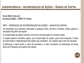 JURISPRUDÊNCIA – INCORPORAÇÃO DE AÇÕES – GANHO DE CAPTAL
CASO NEIRY GALVÃO
ACÓRDÃO 9202 – CSRF 2ª TURMA
IRPF – OPERAÇÃO DE INCORPORAÇÃO DE AÇÕES – GANHO DE CAPITAL
As operações que importem alienação a qualquer título, de bens e direitos, estão sujeitos a
apuração de ganho de capital.
A incorporação de ações constitui uma forma de alienação em sentido amplo.
O sujeito passivo transferiu ações, por incorporação de ações, para outra empresa, a título
de subscrição e integralização das ações que compõem seu capital, pelo valor de mercado.
A diferença a maior (entre o valor de mercado e o valor constante na declaração de bens)
deve ser tributada como ganho de capital.

 