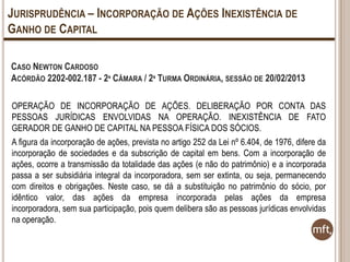 JURISPRUDÊNCIA – INCORPORAÇÃO DE AÇÕES INEXISTÊNCIA DE
GANHO DE CAPITAL
CASO NEWTON CARDOSO
ACÓRDÃO 2202-002.187 - 2ª CÂMARA / 2ª TURMA ORDINÁRIA, SESSÃO DE 20/02/2013
OPERAÇÃO DE INCORPORAÇÃO DE AÇÕES. DELIBERAÇÃO POR CONTA DAS
PESSOAS JURÍDICAS ENVOLVIDAS NA OPERAÇÃO. INEXISTÊNCIA DE FATO
GERADOR DE GANHO DE CAPITAL NA PESSOA FÍSICA DOS SÓCIOS.
A figura da incorporação de ações, prevista no artigo 252 da Lei nº 6.404, de 1976, difere da
incorporação de sociedades e da subscrição de capital em bens. Com a incorporação de
ações, ocorre a transmissão da totalidade das ações (e não do patrimônio) e a incorporada
passa a ser subsidiária integral da incorporadora, sem ser extinta, ou seja, permanecendo
com direitos e obrigações. Neste caso, se dá a substituição no patrimônio do sócio, por
idêntico valor, das ações da empresa incorporada pelas ações da empresa
incorporadora, sem sua participação, pois quem delibera são as pessoas jurídicas envolvidas
na operação.

 