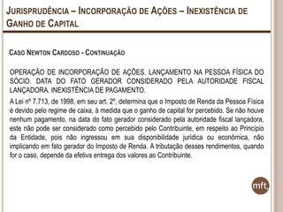 JURISPRUDÊNCIA – INCORPORAÇÃO DE AÇÕES – INEXISTÊNCIA DE
GANHO DE CAPITAL
CASO NEWTON CARDOSO - CONTINUAÇÃO
OPERAÇÃO DE INCORPORAÇÃO DE AÇÕES. LANÇAMENTO NA PESSOA FÍSICA DO
SÓCIO. DATA DO FATO GERADOR CONSIDERADO PELA AUTORIDADE FISCAL
LANÇADORA. INEXISTÊNCIA DE PAGAMENTO.
A Lei nº 7.713, de 1998, em seu art. 2º, determina que o Imposto de Renda da Pessoa Física
é devido pelo regime de caixa, à medida que o ganho de capital for percebido. Se não houve
nenhum pagamento, na data do fato gerador considerado pela autoridade fiscal lançadora,
este não pode ser considerado como percebido pelo Contribuinte, em respeito ao Princípio
da Entidade, pois não ingressou em sua disponibilidade jurídica ou econômica, não
implicando em fato gerador do Imposto de Renda. A tributação desses rendimentos, quando
for o caso, depende da efetiva entrega dos valores ao Contribuinte.

 