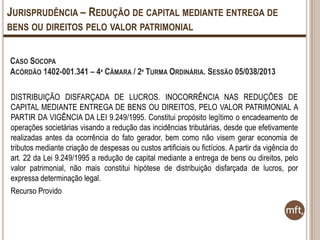 JURISPRUDÊNCIA – REDUÇÃO DE CAPITAL MEDIANTE ENTREGA DE
BENS OU DIREITOS PELO VALOR PATRIMONIAL
CASO SOCOPA
ACÓRDÃO 1402-001.341 – 4ª CÂMARA / 2º TURMA ORDINÁRIA. SESSÃO 05/038/2013
DISTRIBUIÇÃO DISFARÇADA DE LUCROS. INOCORRÊNCIA NAS REDUÇÕES DE
CAPITAL MEDIANTE ENTREGA DE BENS OU DIREITOS, PELO VALOR PATRIMONIAL A
PARTIR DA VIGÊNCIA DA LEI 9.249/1995. Constitui propósito legítimo o encadeamento de
operações societárias visando a redução das incidências tributárias, desde que efetivamente
realizadas antes da ocorrência do fato gerador, bem como não visem gerar economia de
tributos mediante criação de despesas ou custos artificiais ou fictícios. A partir da vigência do
art. 22 da Lei 9.249/1995 a redução de capital mediante a entrega de bens ou direitos, pelo
valor patrimonial, não mais constitui hipótese de distribuição disfarçada de lucros, por
expressa determinação legal.
Recurso Provido

 