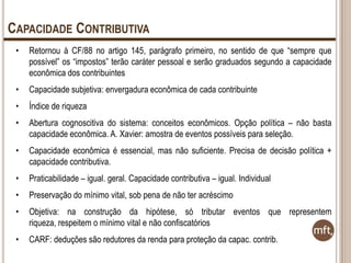 CAPACIDADE CONTRIBUTIVA
•

Retornou à CF/88 no artigo 145, parágrafo primeiro, no sentido de que “sempre que
possível” os “impostos” terão caráter pessoal e serão graduados segundo a capacidade
econômica dos contribuintes

•

Capacidade subjetiva: envergadura econômica de cada contribuinte

•

Índice de riqueza

•

Abertura cognoscitiva do sistema: conceitos econômicos. Opção política – não basta
capacidade econômica. A. Xavier: amostra de eventos possíveis para seleção.

•

Capacidade econômica é essencial, mas não suficiente. Precisa de decisão política +
capacidade contributiva.

•

Praticabilidade – igual. geral. Capacidade contributiva – igual. Individual

•

Preservação do mínimo vital, sob pena de não ter acréscimo

•

Objetiva: na construção da hipótese, só tributar eventos que representem
riqueza, respeitem o mínimo vital e não confiscatórios

•

CARF: deduções são redutores da renda para proteção da capac. contrib.

 