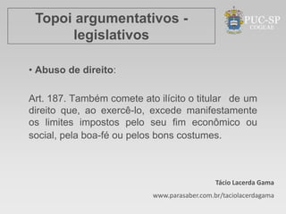 Topoi argumentativos -
      legislativos

• Abuso de direito:

Art. 187. Também comete ato ilícito o titular de um
direito que, ao exercê-lo, excede manifestamente
os limites impostos pelo seu fim econômico ou
social, pela boa-fé ou pelos bons costumes.



                                              Tácio Lacerda Gama
                           www.parasaber.com.br/taciolacerdagama
 