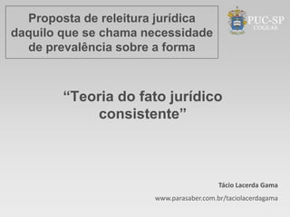 Proposta de releitura jurídica
daquilo que se chama necessidade
  de prevalência sobre a forma



        “Teoria do fato jurídico
            consistente”



                                         Tácio Lacerda Gama
                      www.parasaber.com.br/taciolacerdagama
 