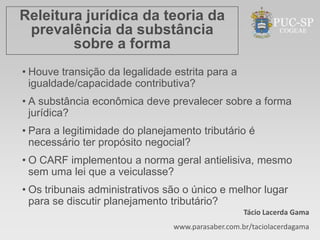 Releitura jurídica da teoria da
 prevalência da substância
        sobre a forma
• Houve transição da legalidade estrita para a
  igualdade/capacidade contributiva?
• A substância econômica deve prevalecer sobre a forma
  jurídica?
• Para a legitimidade do planejamento tributário é
  necessário ter propósito negocial?
• O CARF implementou a norma geral antielisiva, mesmo
  sem uma lei que a veiculasse?
• Os tribunais administrativos são o único e melhor lugar
  para se discutir planejamento tributário?
                                                   Tácio Lacerda Gama
                                www.parasaber.com.br/taciolacerdagama
 