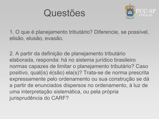 Questões
1. O que é planejamento tributário? Diferencie, se possível,
elisão, elusão, evasão.

2. A partir da definição de planejamento tributário
elaborada, responda: há no sistema jurídico brasileiro
normas capazes de limitar o planejamento tributário? Caso
positivo, qual(is) é(são) ela(s)? Trata-se de norma prescrita
expressamente pelo ordenamento ou sua construção se dá
a partir de enunciados dispersos no ordenamento, à luz de
uma interpretação sistemática, ou pela própria
jurisprudência do CARF?
 