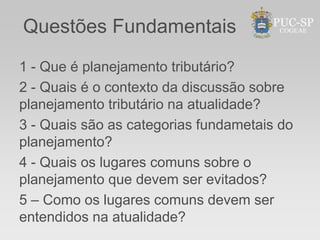 Questões Fundamentais
1 - Que é planejamento tributário?
2 - Quais é o contexto da discussão sobre
planejamento tributário na atualidade?
3 - Quais são as categorias fundametais do
planejamento?
4 - Quais os lugares comuns sobre o
planejamento que devem ser evitados?
5 – Como os lugares comuns devem ser
entendidos na atualidade?
 