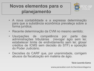 Novos elementos para o
    planejamento
• A nova contabilidade e a expressa determinação
  para que a substância econômica prevaleça sobre a
  forma jurídica;
• Recente determinação da CVM no mesmo sentido;
• Usurpações de competência por parte das
  administrações tributárias (revogar ágio sem lei;
  estabelecer limite de endividamento sem lei; glosar
  créditos de ICMS sem decisão do STF) e oposição
  do Poder Judiciário.
• Decisões do CARF que, por unanimidade, corrigem
  abusos da fiscalização em matéria de ágio.
                                               Tácio Lacerda Gama
                            www.parasaber.com.br/taciolacerdagama
 