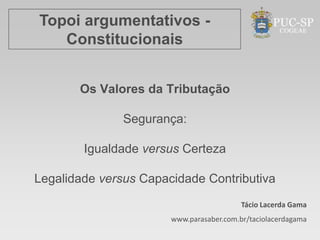 Topoi argumentativos -
   Constitucionais


       Os Valores da Tributação

               Segurança:

        Igualdade versus Certeza

Legalidade versus Capacidade Contributiva
                                          Tácio Lacerda Gama
                       www.parasaber.com.br/taciolacerdagama
 