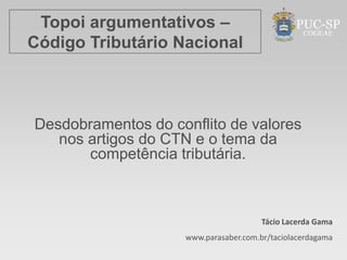 Topoi argumentativos –
Código Tributário Nacional



Desdobramentos do conflito de valores
   nos artigos do CTN e o tema da
       competência tributária.



                                       Tácio Lacerda Gama
                    www.parasaber.com.br/taciolacerdagama
 