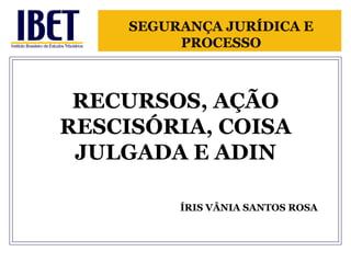 RECURSOS, AÇÃO RESCISÓRIA, COISA JULGADA E ADIN   ÍRIS VÂNIA SANTOS ROSA SEGURANÇA JURÍDICA E PROCESSO 