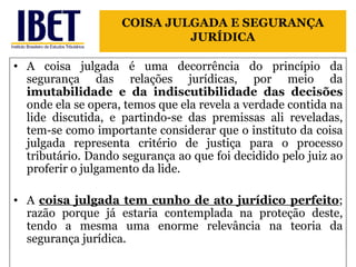 A coisa julgada é uma decorrência do princípio da segurança das relações jurídicas, por meio da  imutabilidade e da indiscutibilidade das decisões  onde ela se opera, temos que ela revela a verdade contida na lide discutida, e partindo-se das premissas ali reveladas, tem-se como importante considerar que o instituto da coisa julgada representa critério de justiça para o processo tributário. Dando segurança ao que foi decidido pelo juiz ao proferir o julgamento da lide.  A  coisa julgada tem cunho de ato jurídico perfeito ; razão porque já estaria contemplada na proteção deste, tendo a mesma uma enorme relevância na teoria da segurança jurídica. COISA JULGADA E SEGURANÇA JURÍDICA 