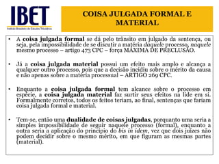 A  coisa julgada formal  se dá pelo trânsito em julgado da sentença, ou seja, pela impossibilidade de se discutir a matéria  daquele  processo,  naquele  mesmo processo – artigo 473 CPC – força MÁXIMA DE PRECLUSÃO. Já a  coisa julgada material  possui um efeito mais amplo e alcança a qualquer outro processo, pois que a decisão incidiu sobre o mérito da causa e não apenas sobre a matéria processual – ARTIGO 269 CPC.  Enquanto a  coisa julgada formal  tem alcance sobre o processo em espécie, a  coisa julgada material  faz surtir seus efeitos na lide em si. Formalmente corretos, todos os feitos teriam, ao final, sentenças que fariam coisa julgada formal e material.  Tem-se, então uma  dualidade de coisas julgadas , porquanto uma seria a simples impossibilidade de seguir naquele processo (formal), enquanto a outra seria a aplicação do princípio do  bis in idem , vez que dois juízes não podem decidir sobre o mesmo mérito, em que figuram as mesmas partes (material). COISA JULGADA FORMAL E MATERIAL 