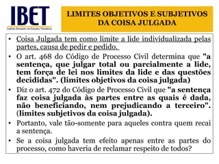 Coisa Julgada tem como limite a lide individualizada pelas partes, causa de pedir e pedido.  O art. 468 do Código de Processo Civil determina que  "a sentença, que julgar total ou parcialmente a lide, tem força de lei nos limites da lide e das questões decididas". (limites objetivos da coisa julgada) Diz o art. 472 do Código de Processo Civil que  "a sentença faz coisa julgada às partes entre as quais é dada, não beneficiando, nem prejudicando a terceiro".  ( limites subjetivos da coisa julgada).   Portanto, vale tão-somente para aqueles contra quem recai a sentença. Se a coisa julgada tem efeito apenas entre as partes do processo, como haveria de reclamar respeito de todos? LIMITES OBJETIVOS E SUBJETIVOS DA COISA JULGADA 