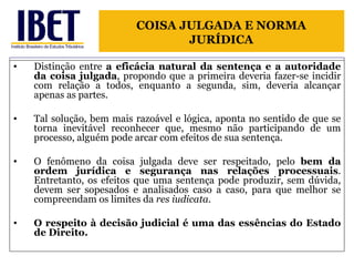 Distinção entre  a eficácia natural da sentença e a autoridade da coisa julgada , propondo que a primeira deveria fazer-se incidir com relação a todos, enquanto a segunda, sim, deveria alcançar apenas as partes.  Tal solução, bem mais razoável e lógica, aponta no sentido de que se torna inevitável reconhecer que, mesmo não participando de um processo, alguém pode arcar com efeitos de sua sentença. O fenômeno da coisa julgada deve ser respeitado, pelo  bem da ordem jurídica e segurança nas relações processuais . Entretanto, os efeitos que uma sentença pode produzir, sem dúvida, devem ser sopesados e analisados caso a caso, para que melhor se compreendam os limites da  res iudicata . O respeito à decisão judicial é uma das essências do Estado de Direito. COISA JULGADA E NORMA JURÍDICA 