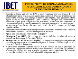 Exceção a Regra: art. 475 do CPC, o qual relaciona nos seus incisos I  e II situações em que a sentença, conquanto já decorrido o prazo de interposição do competente recurso, não alcança o trânsito em julgado,  não produzirá efeito algum antes de ser reapreciada pelo Tribunal, situação que caracteriza o chamado duplo grau obrigatório de jurisdição, nominado pela doutrina de "remessa obrigatória" ou simplesmente “reexame necessário" – só alcançando as sentenças, na forma do art. 162, § 1º, do CPC, nunca as decisões interlocutórias.  Reexame Necessário tem natureza jurídica de elemento condicional da validade e eficácia da sentença,  não de uma espécie de Recurso; Aplica-se o Princípio do “Reformatio in Pejus”? Súmula n.º 45 (STJ)  -  No reexame necessário, é defeso, ao tribunal, agravar a condenação imposta à Fazenda Pública. Súmula n.º 14 (TFR da 2ª Região ) -  A remessa necessária não pode ser provida para agravar a condenação imposta à Fazenda Pública, haja ou não recurso voluntário das partes. A orientação firmada também pelo STF é no sentido de que a proibição da  reformatio in pejus  estende-se às hipóteses de remessa necessária, não podendo a entidade pública ter sua situação agravada como resultado da remessa necessária, instituída em exclusivo benefício do poder público. PRESSUPOSTO DE FORMAÇÃO DA COISA JULGADA: REEXAME OBRIGATÓRIO E TRÂNSITO EM JULGADO 