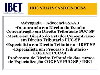 Advogada – Advocacia SAAD  Doutoranda em Direito do Estado: Concentra ção em Direito Tributário PUC-SP Mestre em Direito do Estado: Concentra ção em Direito Tributário PUC-SP Especialista em Direito Tributário - IBET SP Especialista em Processo Tributário - COGEAE PUC-SP Professora de Direito Tributário dos cursos de Especialização COGEAE PUC-SP / IBET IRIS V ÂNIA SANTOS ROSA 