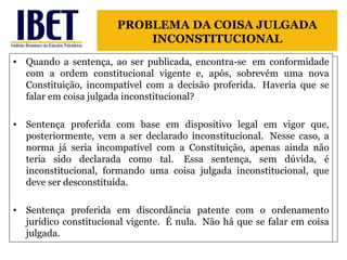 Quando a sentença, ao ser publicada, encontra-se  em conformidade com a ordem constitucional vigente e, após, sobrevém uma nova Constituição, incompatível com a decisão proferida.  Haveria que se falar em coisa julgada inconstitucional? Sentença proferida com base em dispositivo legal em vigor que, posteriormente, vem a ser declarado inconstitucional.  Nesse caso, a norma já seria incompatível com a Constituição, apenas ainda não teria sido declarada como tal.  Essa sentença, sem dúvida, é inconstitucional, formando uma coisa julgada inconstitucional, que deve ser desconstituída. Sentença proferida em discordância patente com o ordenamento jurídico constitucional vigente.  É nula.  Não há que se falar em coisa julgada. PROBLEMA DA COISA JULGADA INCONSTITUCIONAL 