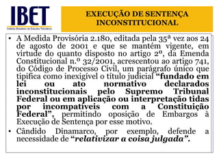 A Medida Provisória 2.180, editada pela 35ª vez aos 24 de agosto de 2001 e que se mantém vigente, em virtude do quanto disposto no artigo 2º, da Emenda Constitucional n.º 32/2001, acrescentou ao artigo 741, do Código de Processo Civil, um parágrafo único que tipifica como inexigível o título judicial  “fundado em lei ou ato normativo declarados inconstitucionais pelo Supremo Tribunal Federal ou em aplicação ou interpretação tidas por incompatíveis com a Constituição Federal”,  permitindo oposição de Embargos à Execução de Sentença por esse motivo. Cândido Dinamarco, por exemplo, defende a necessidade de  “ relativizar a coisa julgada” . EXECUÇÃO DE SENTENÇA INCONSTITUCIONAL 