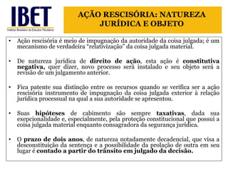 Ação rescisória é meio de impugnação da autoridade da coisa julgada; é um mecanismo de verdadeira “relativização” da coisa julgada material. De natureza jurídica de  direito de ação , esta ação é  constitutiva negativa,  quer dizer, novo processo será instalado e seu objeto será a revisão de um julgamento anterior. Fica patente sua distinção entre os recursos quando se verifica ser a ação rescisória instrumento de impugnação da coisa julgada exterior à relação jurídica processual na qual a sua autoridade se apresentou. Suas  hipóteses  de cabimento são sempre  taxativas , dada sua exepcionalidade e, especialmente, pela proteção constitucional que possui a coisa julgada material enquanto consagradora da segurança jurídica.  O  prazo de dois anos , de natureza notadamente decadencial, que visa a desconstituição da sentença e a possibilidade da prolação de outra em seu lugar é  contado a partir do trânsito em julgado da decisão. AÇÃO RESCISÓRIA: NATUREZA JURÍDICA E OBJETO 