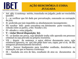 Art. 485- A sentença  mérito, transitada em julgado, pode ser rescindida quando: I – se verificar que foi dada por prevaricação, concussão ou corrupção do juiz; II- proferida por juiz impedido ou absolutamente incompetente; III- resultar  dolo  parte vencedora em detrimento  parte vencida, ou  colusão entre as partes, a fim  fraudar a lei; IV- ofender a  coisa julgada; V– violar literal disposição  lei; VI - se fundar em prova, cuja falsidade tenha sido apurada em processo criminal ou seja provada na própria rescisória; VII – depois  da sentença, o autor obtiver documento novo, cuja existência ignorava, ou  que não pôde fazer uso, capaz, por si só,  de lhe assegurar pronunciamento favorável; VIII – houver fundamento para invalidar confissão, desistência ou transação, em que se baseou a sentença; IX – fundada em erro de fato, resultante de atos ou  documentos  da causa.  AÇÃO RESCISÓRIA E COISA JULGADA 
