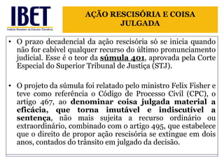 O prazo decadencial da ação rescisória só se inicia quando não for cabível qualquer recurso do último pronunciamento judicial. Esse é o teor da  súmula 401 , aprovada pela Corte Especial do Superior Tribunal de Justiça (STJ).  O projeto da súmula foi relatado pelo ministro Felix Fisher e teve como referência o Código de Processo Civil (CPC), o artigo 467, ao  denominar coisa julgada material a eficácia, que torna imutável e indiscutível a sentença , não mais sujeita a recurso ordinário ou extraordinário, combinado com o artigo 495, que estabelece que o direito de propor ação rescisória se extingue em dois anos, contados do trânsito em julgado da decisão. AÇÃO RESCISÓRIA E COISA JULGADA 