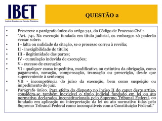 Prescreve o parágrafo único do artigo 741, do Código de Processo Civil: “ Art. 741. Na execução fundada em título judicial, os embargos só poderão versar sobre: I - falta ou nulidade da citação, se o processo correu à revelia;  II - inexigibilidade do título; III - ilegitimidade das partes; IV - cumulação indevida de execuções; V - excesso de execução;  VI - qualquer causa impeditiva, modificativa ou extintiva da obrigação, como pagamento, novação, compensação, transação ou prescrição, desde que superveniente à sentença;  VII - incompetência do juízo da execução, bem como suspeição ou impedimento do juiz. Parágrafo único.  Para efeito do disposto no inciso II do caput deste artigo, considera-se também inexigível o título judicial fundado em lei ou ato normativo declarados inconstitucionais pelo Supremo Tribunal Federal , ou fundado em aplicação ou interpretação da lei ou ato normativo tidas pelo Supremo Tribunal Federal como incompatíveis com a Constituição Federal.” QUESTÃO 2 