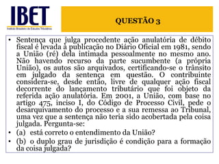 Sentença que julga procedente ação anulatória de débito fiscal é levada à publicação no Diário Oficial em 1981, sendo a União (ré) dela intimada pessoalmente no mesmo ano. Não havendo recurso da parte sucumbente (a própria União), os autos são arquivados, certificando-se o trânsito em julgado da sentença em questão. O contribuinte considera-se, desde então, livre de qualquer ação fiscal decorrente do lançamento tributário que foi objeto da referida ação anulatória. Em 2001, a União, com base no artigo 475, inciso I, do Código de Processo Civil, pede o desarquivamento do processo e a sua remessa ao Tribunal, uma vez que a sentença não teria sido acobertada pela coisa julgada. Pergunta-se: (a) está correto o entendimento da União?  (b) o duplo grau de jurisdição é condição para a formação da coisa julgada? QUESTÃO 3 