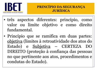 três aspectos diferentes: princípio, como valor ou limite objetivo e como direito fundamental. Princípio que se ramifica em duas partes:  objetiva  (limites à retroatividade dos atos do Estado) e  Subjetiva  – CERTEZA DO DIREITO (proteção à confiança das pessoas no que pertinente aos atos, procedimentos e condutas do Estado). PRINCÍPIO DA SEGURANÇA JURÍDICA 