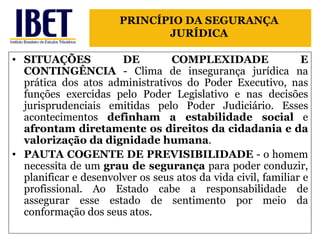 SITUAÇÕES DE COMPLEXIDADE E CONTINGÊNCIA  - Clima de insegurança jurídica na prática dos atos administrativos do Poder Executivo, nas funções exercidas pelo Poder Legislativo e nas decisões jurisprudenciais emitidas pelo Poder Judiciário. Esses acontecimentos  definham a estabilidade social  e  afrontam diretamente os direitos da cidadania e da valorização da dignidade humana . PAUTA COGENTE DE PREVISIBILIDADE  - o homem necessita de um  grau de segurança  para poder conduzir, planificar e desenvolver os seus atos da vida civil, familiar e profissional. Ao Estado cabe a responsabilidade de assegurar esse estado de sentimento por meio da conformação dos seus atos. PRINCÍPIO DA SEGURANÇA JURÍDICA 