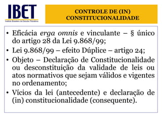 Eficácia  erga omnis  e vinculante – § único do artigo 28 da Lei 9.868/99; Lei 9.868/99 – efeito Dúplice – artigo 24; Objeto – Declaração de Constitucionalidade ou desconstituição da validade de leis ou atos normativos que sejam válidos e vigentes no ordenamento; Vícios da lei (antecedente) e declaração de (in) constitucionalidade (consequente). CONTROLE DE (IN) CONSTITUCIONALIDADE 