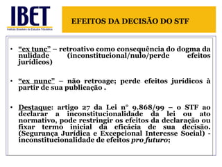 “ ex tunc”  – retroativo como consequência do dogma da nulidade (inconstitucional/nulo/perde efeitos jurídicos) “ ex nunc”  – não retroage; perde efeitos jurídicos à partir de sua publicação . Destaque : artigo 27 da Lei n° 9.868/99 – o STF ao declarar a inconstitucionalidade da lei ou ato normativo, pode restringir os efeitos da declaração ou fixar termo inicial da eficácia de sua decisão. (Segurança Jurídica e Excepcional Interesse Social) - inconstitucionalidade de efeitos  pro futuro ; EFEITOS DA DECISÃO DO STF  