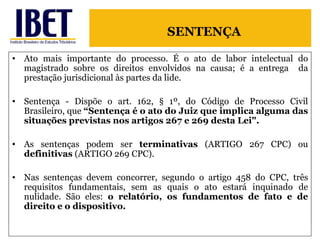 Ato mais importante do processo. É o ato de labor intelectual do magistrado sobre os direitos envolvidos na causa; é a entrega  da prestação jurisdicional às partes da lide. Sentença - Dispõe o art. 162, § 1º, do Código de Processo Civil Brasileiro, que  “Sentença é o ato do Juiz que implica alguma das situações previstas nos artigos 267 e 269 desta Lei".  As sentenças podem ser  terminativas  (ARTIGO 267 CPC) ou  definitivas  (ARTIGO 269 CPC). Nas sentenças devem concorrer, segundo o artigo 458 do CPC, três requisitos fundamentais, sem as quais o ato estará inquinado de nulidade. São eles:  o relatório, os fundamentos de fato e de direito e o dispositivo.  SENTENÇA 