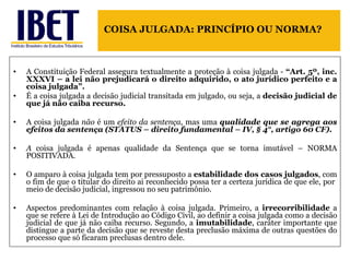 A Constituição Federal assegura textualmente a proteção à coisa julgada -  “Art. 5º, inc. XXXVI – a lei não prejudicará o direito adquirido, o ato jurídico perfeito e a coisa julgada”. É a coisa julgada a decisão judicial transitada em julgado, ou seja, a  decisão judicial de que já não caiba recurso.  A coisa julgada  não  é um  efeito da sentença , mas uma  qualidade que se agrega aos efeitos da sentença (STATUS – direito fundamental – IV, § 4°, artigo 60 CF). A  coisa julgada é apenas qualidade da Sentença que se torna imutável – NORMA POSITIVADA. O amparo à coisa julgada tem por pressuposto a  estabilidade dos casos julgados , com o fim de que o titular do direito ai reconhecido possa ter a certeza jurídica de que ele, por  meio de decisão judicial, ingressou no seu patrimônio.  Aspectos predominantes com relação à coisa julgada. Primeiro, a  irrecorribilidade  a que se refere à Lei de Introdução ao Código Civil, ao definir a coisa julgada como a decisão judicial de que já não caiba recurso. Segundo, a  imutabilidade , caráter importante que distingue a parte da decisão que se reveste desta preclusão máxima de outras questões do processo que só ficaram preclusas dentro dele.  COISA JULGADA: PRINCÍPIO OU NORMA? 