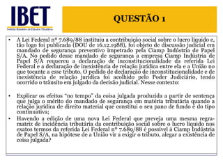 A Lei Federal nº 7.689/88 instituiu a contribuição social sobre o lucro líquido e, tão logo foi publicada (DOU de 16.12.1988), foi objeto de discussão judicial em mandado de segurança preventivo impetrado pela Ciamp Indústria de Papel S/A. No pedido desse mandado de segurança a empresa Ciamp Indústria de Papel S/A requereu a declaração de inconstitucionalidade da referida Lei Federal e a declaração de inexistência de relação jurídica entre ela e a União no que tocante a esse tributo. O pedido de declaração de inconstitucionalidade e de inexistência de relação jurídica foi acolhido pelo Poder Judiciário, tendo ocorrido o trânsito em julgado da decisão judicial. Nesse contexto: Explicar os efeitos “no tempo” da coisa julgada produzida a partir de sentença que julga o mérito do mandado de segurança em matéria tributária quando a relação jurídica de direito material que constitui o seu pano de fundo é do tipo continuativa; Havendo a edição de uma nova Lei Federal que preveja uma mesma regra-matriz de incidência tributária da contribuição social sobre o lucro líquido nos exatos termos da referida Lei Federal nº 7.689/88 é possível à Ciamp Indústria de Papel S/A, na hipótese de a União vir a exigir o tributo, alegar a existência de coisa julgada? QUESTÃO 1 