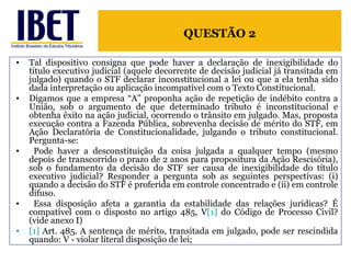 Tal dispositivo consigna que pode haver a declaração de inexigibilidade do título executivo judicial (aquele decorrente de decisão judicial já transitada em julgado) quando o STF declarar inconstitucional a lei ou que a ela tenha sido dada interpretação ou aplicação incompatível com o Texto Constitucional.  Digamos que a empresa “A” proponha ação de repetição de indébito contra a União, sob o argumento de que determinado tributo é inconstitucional e obtenha êxito na ação judicial, ocorrendo o trânsito em julgado. Mas, proposta execução contra a Fazenda Pública, sobrevenha decisão de mérito do STF, em Ação Declaratória de Constitucionalidade, julgando o tributo constitucional. Pergunta-se: Pode haver a desconstituição da coisa julgada a qualquer tempo (mesmo depois de transcorrido o prazo de 2 anos para propositura da Ação Rescisória), sob o fundamento da decisão do STF ser causa de inexigibilidade do título executivo judicial? Responder a pergunta sob as seguintes perspectivas: (i) quando a decisão do STF é proferida em controle concentrado e (ii) em controle difuso. Essa disposição afeta a garantia da estabilidade das relações jurídicas? É compatível com o disposto no artigo 485, V [1]  do Código de Processo Civil? (vide anexo I) [1]  Art. 485. A sentença de mérito, transitada em julgado, pode ser rescindida quando: V - violar literal disposição de lei; QUESTÃO 2 