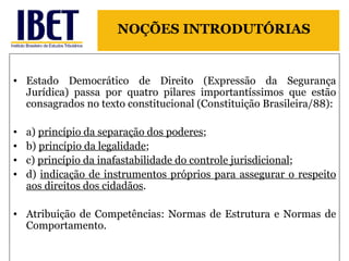 Estado Democrático de Direito (Expressão da Segurança Jurídica) passa por quatro pilares importantíssimos que estão consagrados no texto constitucional (Constituição Brasileira/88): a)  princípio da separação dos poderes ;  b)  princípio da legalidade ;  c)  princípio da inafastabilidade do controle jurisdicional ;  d)  indicação de instrumentos próprios para assegurar o respeito aos direitos dos cidadãos .  Atribuição de Competências: Normas de Estrutura e Normas de Comportamento. NOÇÕES INTRODUTÓRIAS 