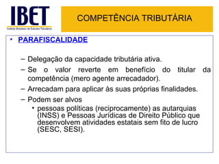 COMPETÊNCIA TRIBUTÁRIA PARAFISCALIDADE   Delegação da capacidade tributária ativa. Se o valor reverte em benefício do titular da competência (mero agente arrecadador). Arrecadam para aplicar às suas próprias finalidades. Podem ser alvos  pessoas políticas (reciprocamente) as autarquias (INSS) e Pessoas Jurídicas de Direito Público que desenvolvem atividades estatais sem fito de lucro (SESC, SESI). 