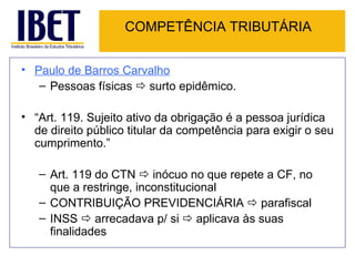 COMPETÊNCIA TRIBUTÁRIA Paulo de Barros Carvalho   Pessoas físicas    surto epidêmico. “ Art. 119. Sujeito ativo da obrigação é a pessoa jurídica de direito público titular da competência para exigir o seu cumprimento.” Art. 119 do CTN    inócuo no que repete a CF, no que a restringe, inconstitucional CONTRIBUIÇÃO PREVIDENCIÁRIA    parafiscal INSS    arrecadava p/ si    aplicava às suas finalidades 