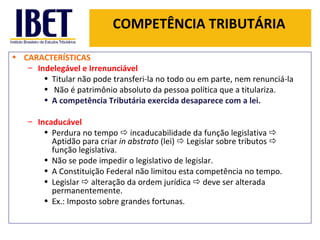 COMPETÊNCIA TRIBUTÁRIA CARACTERÍSTICAS Indelegável e Irrenunciável   Titular não pode transferi-la no todo ou em parte, nem renunciá-la Não é patrimônio absoluto da pessoa política que a titulariza.  A competência Tributária exercida desaparece com a lei. Incaducável  Perdura no tempo    incaducabilidade da função legislativa    Aptidão para criar  in abstrato  (lei)    Legislar sobre tributos    função legislativa. Não se pode impedir o legislativo de legislar. A Constituição Federal não limitou esta competência no tempo. Legislar    alteração da ordem jurídica    deve ser alterada permanentemente. Ex.: Imposto sobre grandes fortunas. 