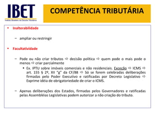 COMPETÊNCIA TRIBUTÁRIA Inalterabilidade ampliar ou restringir Facultatividade  Pode ou não criar tributos    decisão política    quem pode o mais pode o menos    criar parcialmente  Ex. IPTU sobre imóveis comerciais e não residenciais.  Exceção     ICMS    art. 155 § 2º, XII  “ g ”  da CF/88    Só se forem celebradas deliberações firmadas pelo Poder Executivo e ratificadas por Decreto Legislativo    Exprime idéia de obrigatoriedade de criar o ICMS. Apenas deliberações dos Estados, firmadas pelos Governadores e ratificadas pelas Assembléias Legislativas podem autorizar a não criação do tributo.  