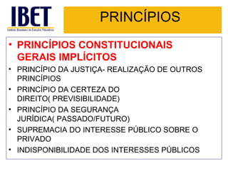 PRINCÍPIOS PRINCÍPIOS CONSTITUCIONAIS GERAIS IMPLÍCITOS PRINCÍPIO DA JUSTIÇA- REALIZAÇÃO DE OUTROS PRINCÍPIOS PRINCÍPIO DA CERTEZA DO DIREITO( PREVISIBILIDADE) PRINCÍPIO DA SEGURANÇA JURÍDICA( PASSADO/FUTURO) SUPREMACIA DO INTERESSE PÚBLICO SOBRE O PRIVADO INDISPONIBILIDADE DOS INTERESSES PÚBLICOS 