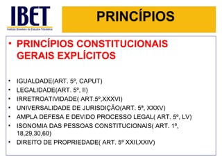PRINCÍPIOS PRINCÍPIOS CONSTITUCIONAIS GERAIS EXPLÍCITOS IGUALDADE(ART. 5º, CAPUT) LEGALIDADE(ART. 5º, II) IRRETROATIVIDADE( ART.5º,XXXVI) UNIVERSALIDADE DE JURISDIÇÃO(ART. 5ª, XXXV) AMPLA DEFESA E DEVIDO PROCESSO LEGAL( ART. 5º, LV) ISONOMIA DAS PESSOAS CONSTITUCIONAIS( ART. 1º, 18,29,30,60) DIREITO DE PROPRIEDADE( ART. 5º XXII,XXIV) 