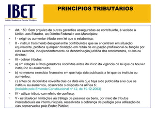 PRINCÍPIOS TRIBUTÁRIOS Art. 150. Sem prejuízo de outras garantias asseguradas ao contribuinte, é vedado à União, aos Estados, ao Distrito Federal e aos Municípios: I - exigir ou aumentar tributo sem lei que o estabeleça; II - instituir tratamento desigual entre contribuintes que se encontrem em situação equivalente, proibida qualquer distinção em razão de ocupação profissional ou função por eles exercida, independentemente da denominação jurídica dos rendimentos, títulos ou direitos; III - cobrar tributos: a) em relação a fatos geradores ocorridos antes do início da vigência da lei que os houver instituído ou aumentado; b) no mesmo exercício financeiro em que haja sido publicada a lei que os instituiu ou aumentou; c) antes de decorridos noventa dias da data em que haja sido publicada a lei que os instituiu ou aumentou, observado o disposto na alínea b;  (Incluído pela Emenda Constitucional nº 42, de 19.12.2003) IV - utilizar tributo com efeito de confisco; V - estabelecer limitações ao tráfego de pessoas ou bens, por meio de tributos interestaduais ou intermunicipais, ressalvada a cobrança de pedágio pela utilização de vias conservadas pelo Poder Público; 