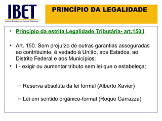 PRINCÍPIO DA LEGALIDADE Princípio da estrita Legalidade Tributária- art.150,I Art. 150. Sem prejuízo de outras garantias asseguradas ao contribuinte, é vedado à União, aos Estados, ao Distrito Federal e aos Municípios: I - exigir ou aumentar tributo sem lei que o estabeleça; Reserva absoluta da lei formal (Alberto Xavier) Lei em sentido orgânico-formal (Roque Carrazza) 